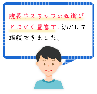 お客様の声「院長やスタッフの知識がとにかく豊富で、安心して相談できました。」